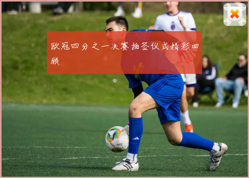欧冠四分之一决赛抽签仪式精彩回顾
