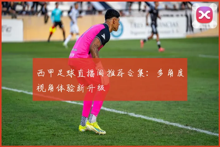 西甲足球直播间推荐合集：多角度视角体验新升级